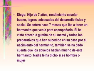 Diego: Hijo de 7 años, rendimiento escolar bueno, logros  adecuados del desarrollo físico y social. Se enteró hace 7 meses que iba a tener un hermanito que venía para acompañarlo. Él ha visto crecer la guatita de su mamá y todos los preparativos que han sucedido en su casa por el nacimiento del hermanito, también se ha dado cuenta que los abuelos hablan mucho de este hermanito. Nadie le ha dicho si es hombre o mujer   