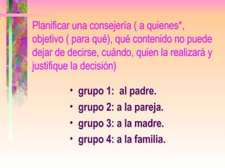 Planificar una consejería ( a quienes*, objetivo ( para qué), qué contenido no puede dejar de decirse, cuándo, quien la realizará y justifique la decisión) grupo 1:  al padre. grupo 2: a la pareja. grupo 3: a la madre. grupo 4: a la familia.   