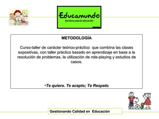Gestionando Calidad en  Educación METODOLOGÍA Curso-taller de carácter teórico-práctico  que combina las clases expositivas, con taller práctico basado en aprendizaje en base a la resolución de problemas, la utilización de role-playing y estudios de casos. Te quiero. Te acepto; Te Respeto 