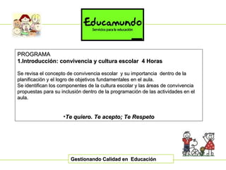 Gestionando Calidad en  Educación PROGRAMA 1.Introducción: convivencia y cultura escolar  4 Horas Se revisa el concepto de convivencia escolar  y su importancia  dentro de la planificación y el logro de objetivos fundamentales en el aula. Se identifican los componentes de la cultura escolar y las áreas de convivencia propuestas para su inclusión dentro de la programación de las actividades en el aula. Te quiero. Te acepto; Te Respeto 