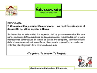 Gestionando Calidad en  Educación PROGRAMA 2. Comunicación y educación emocional: una contribución clave al desarrollo del clima escolar   4 Horas Se desarrollan en este unidad dos aspectos básicos y complementarios: Por una parte, elementos teórico-prácticos  de la comunicación  relacionados con el logro interacciones constructivas en la sala de clases. Por otra parte,  la consideración de la educación emocional  como factor clave para la prevención de conductas violentas y la integración de la diversidad en el aula.   Te quiero. Te acepto; Te Respeto 