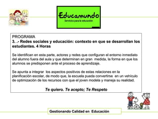 Gestionando Calidad en  Educación PROGRAMA 3. .- Redes sociales y educación: contexto en que se desarrollan los estudiantes.   4 Horas Se identifican en esta parte, actores y redes que configuran el entorno inmediato del alumno fuera del aula y que determinan en gran  medida, la forma en que los alumnos se predisponen ante el proceso de aprendizaje. Se apunta a integrar  los aspectos positivos de estas relaciones en la planificación escolar, de modo que, la escuela pueda convertirse  en un vehículo de optimización de los recursos con que el joven modela y maneja su realidad. Te quiero. Te acepto; Te Respeto 