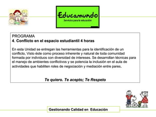 Gestionando Calidad en  Educación PROGRAMA 4 .  C onflicto en el espacio estudiantil 4 horas En esta Unidad se entregan las herramientas para la identificación de un conflicto, Visto éste como proceso inherente y natural de toda comunidad formada por individuos con diversidad de intereses. Se desarrollan técnicas para el manejo de ambientes conflictivos y se potencia la inclusión en el aula de actividades que habiliten roles de negociación y mediación entre pares . Te quiero. Te acepto; Te Respeto 
