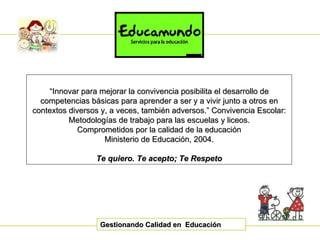 Gestionando Calidad en  Educación “ Innovar para mejorar la convivencia posibilita el desarrollo de competencias básicas para aprender a ser y a vivir junto a otros en contextos diversos y, a veces, también adversos.” Convivencia Escolar: Metodologías de trabajo para las escuelas y liceos. Comprometidos por la calidad de la educación Ministerio de Educación, 2004. Te quiero. Te acepto; Te Respeto 