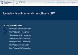 Ejemplos de aplicación de un software CRM
URL: http://sugar.kubide.es
	 User / pass: admin / trescantos
	 User / pass: jim / trescantos
		User / pass: sarah / trescantos
		User / pass: sally / trescantos
	 User / pass: max / trescantos
	 User / pass: will / trescantos
	 User / pass: chris / trescantos
ESTRATEGIAS PARA LA GESTIÓN DE LA RELACIÓN CON LOS CLIENTES: USO DEL CRM
 