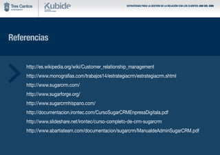 Referencias
	 http://es.wikipedia.org/wiki/Customer_relationship_management
	 http://www.monografias.com/trabajos14/estrategiacrm/estrategiacrm.shtml
	 http://www.sugarcrm.com/
	 http://www.sugarforge.org/
	 http://www.sugarcrmhispano.com/
	 http://documentacion.irontec.com/CursoSugarCRMEnpresaDigitala.pdf
	 http://www.slideshare.net/irontec/curso-completo-de-crm-sugarcrm
	 http://www.abartiateam.com/documentacion/sugarcrm/ManualdeAdminSugarCRM.pdf
ESTRATEGIAS PARA LA GESTIÓN DE LA RELACIÓN CON LOS CLIENTES: USO DEL CRM
 