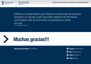 ESTRATEGIAS PARA LA GESTIÓN DE LA RELACIÓN CON LOS CLIENTES: USO DEL CRM
Muchas gracias!!!
CRM es un proceso iterativo que fomenta la construcción de relaciones
duraderas con clientes a partir del análisis detallado de información,
con el objetivo final de incrementar la rentabilidad por cliente
JRon Swift
¿ESTÁ MUERTO EL CRM?
Ángel Luis Quesada Nieto CEO at Kubide Company www.kubide.es
Mail hola@kubide.es
Twitter @kubide_es
Twitter @gelito
 