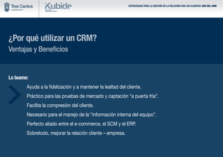 ESTRATEGIAS PARA LA GESTIÓN DE LA RELACIÓN CON LOS CLIENTES: USO DEL CRM
¿Por qué utilizar un CRM?
Ventajas y Beneficios
Lo bueno:
	 Ayuda a la fidelización y a mantener la lealtad del cliente.
	 Práctico para las pruebas de mercado y captación “a puerta fría”.
	 Facilita la compresión del cliente.
	 Necesario para el manejo de la “información interna del equipo”.
	 Perfecto aliado entre el e-commerce, el SCM y el ERP.
	 Sobretodo, mejorar la relación cliente – empresa.
 