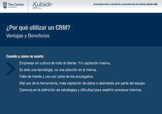 ESTRATEGIAS PARA LA GESTIÓN DE LA RELACIÓN CON LOS CLIENTES: USO DEL CRM
¿Por qué utilizar un CRM?
Ventajas y Beneficios
Cuando y como no usarlo:
	 Empresas sin cultura de trato al cliente. Y/o captación masiva.
	 Es solo una tecnología, no una solución en si misma.
	 Falta de interés y uso por parte de los encargados.
	 Mal uso de la herramienta, mala captación de datos o desinterés por parte del equipo.
	 Carencia en la definición de estrategias y dificultad para redefinir procesos internos.
 