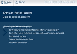 ESTRATEGIAS PARA LA GESTIÓN DE LA RELACIÓN CON LOS CLIENTES: USO DEL CRM
Antes de utilizar un CRM
Caso de estudio SugarCRM
¿Por qué SugarCRM? Entre otras, porque:
	 Es OpenSource (no siempre significa gratis) http://www.sugarforge.org/
	 Es modular. Fácil de implementar nuevos módulos, y con una gran comunidad.
	 Está orientado a la web.
	 Tiene versión SaaS y Cloud Server.
	 Dispone de versión móvil.
 