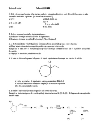 Química Orgánica 1                       Taller ALQUENOS

1. Dé la estructura y el nombre del producto o productos principales obtenidos a partir del metilciclohexeno, en cada
una de las condiciones siguientes: (no olvide la estereoquímica)
a) H2/Pd                                           d) KMnO4 diluído frío
                                                   e) 1) O3
b) Cl2 en CCl4 a 0ºC
                                                      2) Zn en polvo, AcOH
c) HBr                                             f) HBr, ROOR


2. Deduzca las estructuras de los siguientes alquenos:
a) Un alqueno forma por ozonolisis 2 moles de 2-pentanona.
b) Un alqueno forma por ozonolisis 2-butanona y 2,2-dimetilpropanal.

3. La deshidratación del 2-metil-3-pentanol con ácido sulfúrico concentrado produce varios alquenos.
a)-Dibuje las estructuras de todos aquellos posibles de esperar con esta reacción.
b)-Diga cual de todos ellos es el alqueno que se producirá en mayor cantidad. Es decir, cuál es el producto principal de
la reacción.
c)-Proponga un mecanismo para dicha reacción.

4. Se trata de obtener el siguiente halogenuro de alquilo a partir de un alqueno por una reacción de adición.
                                                           Br
                                                           Cl




        a) Escriba la estructura de los alquenos precursores posibles. (Dibújelos)
        b) Justifique la estructura del alqueno elegido (De al menos un argumento)
        c) Dé el mecanismo de la reacción.

5. Usando los reactivos orgánicos e inorgánicos que estime necesarios.
Complete el siguiente esquema de reacción y dibuje las estructuras de (A), (B), (C), (D) y (E). Haga una breve explicación
de cada etapa.

H3C
               CH3
                      HCl                     HBr                     KOH
                                      (A)                     (B)                       (C)         +       (D)
                                                                      Etanol
                                                                                           KMnO4                H2SO4
                                                                                           H2O

                                                                                        (E)                 (F)