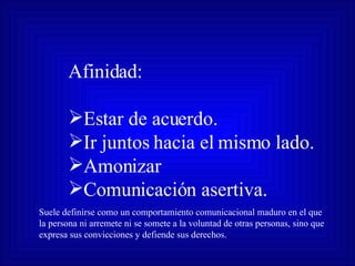 Afinidad: Estar de acuerdo. Ir juntos hacia el mismo lado. Amonizar Comunicación asertiva. Suele definirse como un comportamiento comunicacional maduro en el que la persona ni arremete ni se somete a la voluntad de otras personas, sino que expresa sus convicciones y defiende sus derechos. 