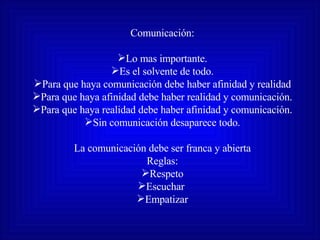 Comunicación: Lo mas importante. Es el solvente de todo. Para que haya comunicación debe haber afinidad y realidad Para que haya afinidad debe haber realidad y comunicación. Para que haya realidad debe haber afinidad y comunicación. Sin comunicación desaparece todo. La comunicación debe ser franca y abierta Reglas: Respeto Escuchar  Empatizar 