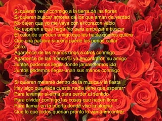 Si quieren venir conmigo a la tierra de las flores Si quieren buscar amores de los que aman de verdad No dejen que yo me vaya con el corazon vacio No esperen a que haga frio para empezar a buscar  El calor de un buen amigo que les hable que les quiera Que una palabra sincera puede las penas callar Coro: Agarrence de las manos unos a otros conmigo Agarrence de las manos si ya encontraron su amigo Juntos podemos llegar donde jamas hemos ido Juntos podemos llegar unan sus manos conmigo Si quieren meterse dentro de la musica y la fiesta Hay algo que nada cuesta nadie tiene que esperar Para levantar el alma para perder el sentido Para olvidar conmigo las cosas que hacen llorar Para llamar en la puerta donde vive la alegria Que lo que todos querian pronto lo van a encontrar 