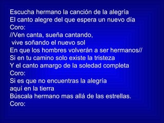 Escucha hermano la canción de la alegría El canto alegre del que espera un nuevo día Coro: //Ven canta, sueña cantando, vive soñando el nuevo sol En que los hombres volverán a ser hermanos// Si en tu camino solo existe la tristeza Y el canto amargo de la soledad completa Coro: Si es que no encuentras la alegría  aquí en la tierra Búscala hermano mas allá de las estrellas. Coro: 