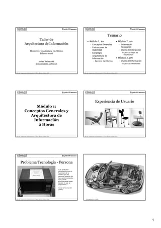 Temario
                          Taller de                                                                  • Módulo 1, am                                          • Módulo 2, am
                 Arquitectura de Información                                                               – Conceptos Generales                                    – Sistemas de
                                                                                                           – Evaluaciones de                                          Navegación
                                                                                                             Usabilidad                                             – Diseño de Interacción
                           Monterrey, Guadalajara, Cd. México
                                                                                                           – Estrategia                                                • Ejercicio: Mapa de
                                     Febrero 2008
                                                                                                                                                                         Arquitectura
                                                                                                           – Arquitectura de
                                                                                                             Información                                     • Módulo 3, pm
                                          Javier Velasco M.                                                      • Ejercicio: Card Sorting                          – Diseño de Información
                                       jvelasco@dcc.uchile.cl                                                                                                          • Ejercicio: Wireframes




Taller de Arquitectura de Información UA Web, México, Febrero 2008                             Taller de Arquitectura de Información UA Web, México, Febrero 2008




                                                                                                                    Experiencia de Usuario
                     Módulo 1:
                Conceptos Generales y
                   Arquitectura de
                    Información
                      2 Horas

Taller de Arquitectura de Información UA Web, México, Febrero 2008                             Taller de Arquitectura de Información UA Web, México, Febrero 2008




        Problema Tecnología - Persona                                                                            Diseño de la Experiencia de
                                                                                                                         Usuario 1
                                                                     “Los productos
                                                                     tecnológicos que no             • Ejemplo industria
                                                                     funcionan de la
                                                                     manera que las                    automotriz
                                                                     personas esperan las
                                                                     hace sentir estúpidas –
                                                                     aun cuando
                                                                     efectivamente hayan
                                                                     logrado lo que se
                                                                     propusieron.”

                                                                     Jesse James Garett
                                                                     (2002)




Taller de Arquitectura de Información UA Web, México, Febrero 2008                                 ©Porsche A.G. 2002
                                                                                               Taller de Arquitectura de Información UA Web, México, Febrero 2008




                                                                                                                                                                                                 1
