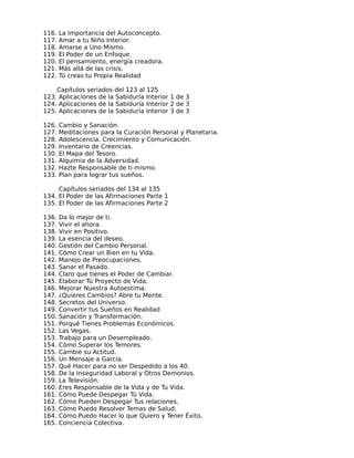 116.   La Importancia del Autoconcepto.
117.   Amar a tu Niño Interior.
118.   Amarse a Uno Mismo.
119.   El Poder de un Enfoque.
120.   El pensamiento, energía creadora.
121.   Más allá de las crisis.
122.   Tú creas tu Propia Realidad

    Capítulos seriados del 123 al 125
123. Aplicaciones de la Sabiduría Interior 1 de 3
124. Aplicaciones de la Sabiduría Interior 2 de 3
125. Aplicaciones de la Sabiduría Interior 3 de 3

126.   Cambio y Sanación.
127.   Meditaciones para la Curación Personal y Planetaria.
128.   Adolescencia, Crecimiento y Comunicación.
129.   Inventario de Creencias.
130.   El Mapa del Tesoro.
131.   Alquimia de la Adversidad.
132.   Hazte Responsable de ti mismo.
133.   Plan para lograr tus sueños.

     Capítulos seriados del 134 al 135
134. El Poder de las Afirmaciones Parte 1
135. El Poder de las Afirmaciones Parte 2

136.   Da lo mejor de ti.
137.   Vivir el ahora.
138.   Vivir en Positivo.
139.   La esencia del deseo.
140.   Gestión del Cambio Personal.
141.   Cómo Crear un Bien en tu Vida.
142.   Manejo de Preocupaciones.
143.   Sanar el Pasado.
144.   Claro que tienes el Poder de Cambiar.
145.   Elaborar Tú Proyecto de Vida.
146.   Mejorar Nuestra Autoestima.
147.   ¿Quieres Cambios? Abre tu Mente.
148.   Secretos del Universo.
149.   Convertir tus Sueños en Realidad
150.   Sanación y Transformación.
151.   Porqué Tienes Problemas Económicos.
152.   Las Vegas.
153.   Trabajo para un Desempleado.
154.   Cómo Superar los Temores.
155.   Cambie su Actitud.
156.   Un Mensaje a García.
157.   Qué Hacer para no ser Despedido a los 40.
158.   De la Inseguridad Laboral y Otros Demonios.
159.   La Televisión.
160.   Eres Responsable de la Vida y de Tu Vida.
161.   Cómo Puede Despegar Tú Vida.
162.   Cómo Pueden Despegar Tus relaciones.
163.   Cómo Puedo Resolver Temas de Salud.
164.   Cómo Puedo Hacer lo que Quiero y Tener Éxito.
165.   Conciencia Colectiva.
 