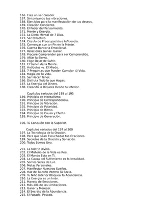 166.   Eres un ser creador.
167.   Sintonizando tus vibraciones.
168.   Ejercicios para la manifestación de tus deseos.
169.   Creación Conciente.
170.   El Poder del Pensamiento.
171.   Mente y Energía.
172.   La Dieta Mental de 7 Días.
173.   Ser Proactivo.
174.   Circulo de Preocupación e Influencia.
175.   Comenzar con un Fin en la Mente.
176.   Cuenta Bancaria Emocional.
177.   Relaciones Ganar- Ganar.
178.   Procure Comprender para ser Comprendido.
179.   Afilar la Sierra.
180.   Elige Dejar de Sufrir.
181.   El Siervo de la Mente.
182.   Antídotos vs. El Miedo.
183.   7 Preguntas que Pueden Cambiar tú Vida.
184.   Magia en Tu Vida.
185.   Ser Hacer Tener.
186.   Disfruta Todo lo que Hagas.
187.   La Energía del Dinero.
188.   Creando la Riqueza Desde tu Interior.

       Capítulos seriados del 189 al 195
189.   Principio de Mentalismo.
190.   Principio de Correspondencia.
191.   Principio de Vibración.
192.   Principio de Polaridad.
193.   Principio de Ritmo.
194.   Principio de Causa y Efecto.
195.   Principio de Generación.

196. Tú Conexión con lo Superior.

       Capítulos seriados del 197 al 200
197.   La Tecnología de la Oración.
198.   Para que sean Escuchadas tus Oraciones.
199.   Secretos de la Oración y Sanación.
200.   Todos Somos Uno.

201.   La Matriz Divina.
202.   El Misterio de la Vida es Real.
203.   El Mundo Esta en Ti.
204.   La Causa del Sufrimiento es la Irrealidad.
205.   Somos Seres de Luz.
206.   Metas Personales.
207.   Manifestar Nuestros Sueños.
208.   Haz de Tu Niño Interno Tú Socio.
209.   Tu Niño Interior Bloquea Tú Abundancia.
210.   La Energía es un Imán.
211.   Manejo de Emociones.
212.   Más allá de las Limitaciones.
213.   Ganar y Merecer.
214.   El Secreto de la Abundancia.
215.   El Pasado, Pasado.
 