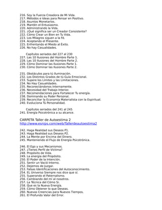 216.   Soy la Fuerza Creadora de Mi Vida.
217.   Métodos e Ideas para Pensar en Positivo.
218.   Asuntos Monetarios.
219.   Mantén el Entusiasmo.
220.   Administrando la Vida.
221.   ¿Qué significa ser un Creador Consistente?
222.   Cómo Crear un Bien en Tu Vida.
223.   Los Milagros siguen a la Fé.
224.   Aceptando el Presente.
225.   Enfrentando el Miedo al Éxito.
226.   No hay Casualidades.

    Capítulos seriados del 227 al 230
227. Las 10 Ilusiones del Hombre Parte 1.
228. Las 10 Ilusiones del Hombre Parte 2.
229. Cómo Dominar las Ilusiones Parte 1.
230. Cómo Dominar las Ilusiones Parte 2.

231.   Obstáculos para tú Iluminación.
232.   Los Distintos Grados de tú Guía Emocional.
233.   Supere los Límites y las Limitaciones.
234.   No Hay Casualidades.
235.   Reconectándonos Internamente.
236.   Necesidad del Trabajo Interior.
237.   Recomendaciones para Fortalecer Tu energía.
238.   Dominando su Poder Personal.
239.   Reconciliar la Economía Materialista con la Espiritual.
240.   Evoluciona Tú Personalidad.

    Capítulos seriados del 241 al 245
241. Energía Psicotrónica a su alcance.

CARPETA Taller de Autoestima 2
http://www.esnips.com/web/Tallerdeautoestima2

242.   Haga Realidad sus Deseos P1.
243.   Haga Realidad sus Deseos P2.
244.   La Mente por Encima del Dinero.
245.   Manteniendo el Flujo de Energía Psicotrónica.

246.   El Ego y sus Mecanismos.
247.   ¿Tienes Perfil de Víctima?
248.   Propósito de Vida.
249.   La energía del Propósito.
250.   El Poder de la Intención.
251.   Sentir un Vació Interno.
252.   Dejemos de Juzgar.
253.   Falsas Identificaciones del Autoconocimiento.
254.   EL Universo Siempre nos dice que sí.
255.   Superando el Paternalismo.
256.   Cambiando del mí al nosotros.
257.   La Técnica del Cómo Si.
258.   Que es la Nueva Energía.
259.   Cómo Obtener lo que Deseas.
260.   Nuevas Creencias para Nuevos Tiempos.
261.   El Profundo Valor del Error.
 