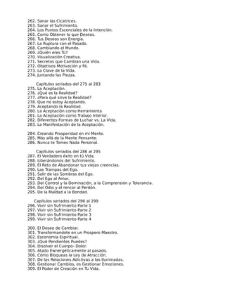 262.   Sanar las Cicatrices.
263.   Sanar el Sufrimiento.
264.   Los Puntos Escenciales de la Intención.
265.   Como Obtener lo que Deseas.
266.   Tus Deseos son Energía.
267.   La Ruptura con el Pasado.
268.   Cambiando el Mundo.
269.   ¿Quién eres Tú?
270.   Visualización Creativa.
271.   Secretos que Cambian una Vida.
272.   Objetivos Motivación y Fé.
273.   La Clave de la Vida.
274.   Juntando las Piezas.

       Capítulos seriados del 275 al 283
275.   La Aceptación.
276.   ¿Qué es la Realidad?
277.   ¿Para qué sirve la Realidad?
278.   Que no estoy Aceptando.
279.   Aceptando la Realidad.
280.   La Aceptación como Herramienta
281.   La Aceptación como Trabajo Interior.
282.   Diferentes Formas de Luchar vs. La Vida.
283.   La Manifestación de la Aceptación.

284. Creando Prosperidad en mi Mente.
285. Más allá de la Mente Pensante.
286. Nunca te Tomes Nada Personal.

       Capítulos seriados del 286 al 295
287.   El Verdadero éxito en tú Vida.
288.   Liberándonos del Sufrimiento.
289.   El Reto de Abandonar tus viejas creencias.
290.   Las Trampas del Ego.
291.   Salir de las Sombras del Ego.
292.   Del Ego al Amor.
293.   Del Control y la Dominación, a la Comprensión y Tolerancia.
294.   Del Odio y el rencor al Perdón.
295.   De la Maldad a la Bondad.

   Capítulos seriados del 296 al 299
296. Vivir sin Sufrimiento Parte 1
297. Vivir sin Sufrimiento Parte 2
298. Vivir sin Sufrimiento Parte 3
299. Vivir sin Sufrimiento Parte 4

300.   El Deseo de Cambiar.
301.   Transformandote en un Prospero Maestro.
302.   Esconomía Espiritual.
303.   ¿Qué Pendientes Puedes?
304.   Disolver el Cuerpo- Dolor.
305.   Atado Ewnergéticamente al pasado.
306.   Cómo Bloqueas la Ley de Atracción.
307.   De las Relaciones Adictivas a las Iluminadas.
308.   Gestionar Cambios, es Gestionar Emociones.
309.   El Poder de Creación en Tu Vida.
 