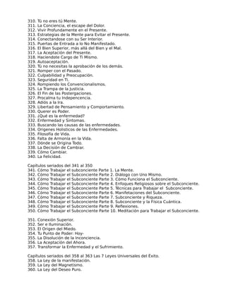 310.   Tú no eres tú Mente.
311.   La Conciencia, el escape del Dolor.
312.   Vivir Profundamente en el Presente.
313.   Estrategias de la Mente para Evitar el Presente.
314.   Conectandose con su Ser Interior.
315.   Puertas de Entrada a lo No Manifestado.
316.   El Bien Superior, más allá del Bien y el Mal.
317.   La Aceptación del Presente.
318.   Haciendote Cargo de Ti Mismo.
319.   Autoaceptación.
320.   Tú no necesitas la aprobación de los demás.
321.   Romper con el Pasado.
322.   Culpabilidad y Preocupación.
323.   Seguridad en Ti.
324.   Rompiendo los Convencionalismos.
325.   La Trampa de la Justicia.
326.   El Fin de las Postergaciones.
327.   Procalma tu Indepencencia.
328.   Adiós a la Ira.
329.   Libertad de Pensamiento y Comportamiento.
330.   Querer es Poder.
331.   ¿Qué es la enfermedad?
332.   Enfermedad y Sintomas.
333.   Buscando las causas de las enfermedades.
334.   Origenes Holisticos de las Enfermedades.
335.   Filosofía de Vida.
336.   Falta de Armonía en la Vida.
337.   Dónde se Origina Todo.
338.   La Decisión de Cambiar.
339.   Cómo Cambiar.
340.   La Felicidad.

Capítulos seriados del   341 al 350
341. Cómo Trabajar el    subconciente Parte 1. La Mente.
342. Cómo Trabajar el    Subconciente Parte 2. Diálogo con Uno Mismo.
343. Cómo Trabajar el    Subconciente Parte 3. Cómo Funciona el Subconciente.
344. Cómo Trabajar el    Subconciente Parte 4. Enfoques Religiosos sobre el Subconciente.
345. Cómo Trabajar el    Subconciente Parte 5. Técnicas para Trabajar el Subconciente.
346. Cómo Trabajar el    Subconciente Parte 6. Manifetaciones del Subconciente.
347. Cómo Trabajar el    Subconciente Parte 7. Subconciente y Riqueza.
348. Cómo Trabajar el    Subconciente Parte 8. Subconciente y la Física Cuántica.
349. Cómo Trabajar el    Subconciente Parte 9. Reflexiones.
350. Cómo Trabajar el    Subconciente Parte 10. Meditación para Trabajar el Subconciente.

351.   Conexión Superior.
352.   Ser e Iluminación.
353.   El Origen del Miedo.
354.   Tu Punto de Poder: Hoy-
355.   La Disolución de la Inconciencia.
356.   La Aceptación del Ahora.
357.   Transformar la Enfermedad y el Sufrimiento.

Capítulos seriados del 358 al 363 Las 7 Leyes Universales del Éxito.
358. La Ley de la manifestación.
359. La Ley del Magnetismo.
360. La Ley del Deseo Puro.
 