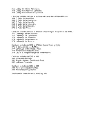 361. La Ley del Intento Paradojico.
362. La Ley de la Acciónes Correctas.
363. La Ley de la Influencia Expansiva.

Capítulos seriados del 364 al 370 Los 6 Poderes Personales del Éxito.
364. El Poder de Dejar Fluir.
365. El Poder de la Conciencia.
367. El Poder de la Energía.
368. El poder de la Intención.
369. El Poder de la Elección.
370. El Poder del Amor.

Capítulos seriados del 371 al 375 Las cinco energías magnéticas del éxito.
371. La Energía de la Confianza.
372. La Energía del Optimismo.
373. La Energía del Propósito.
374. La Energía de la Presencia.
375. La Energía del Aprecio.

Capítulos seriados del 376 al 379 Los Cuatro Pasos al Éxito.
376. El Compromiso con Tu Meta.
377. Construye un Plan Paso a Paso.
378. Tomar Acción Todos los Días.
379. Deja Ir el Apego sin Dejar de Tomar Acción.

Capítulos seriados del 380 al 382
380. Tu Ser Más Elevado.
381. Angeles, Guías y Espíritus de Amor
382. La Divina Presencia.

Capítulos seriados del 383 al 384
383. Tener Creencias Limitantes.
384. Rindiendose muy Pronto.

385 Viviendo una Conciencia exitosa y feliz.
 
