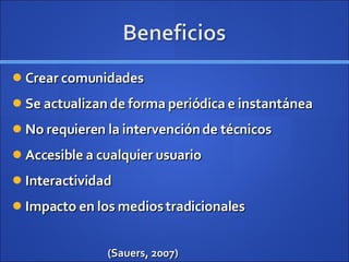 Crear comunidades Se actualizan de forma periódica e instantánea No requieren la intervención de técnicos Accesible a cualquier usuario Interactividad Impacto en los medios tradicionales (Sauers, 2007) 