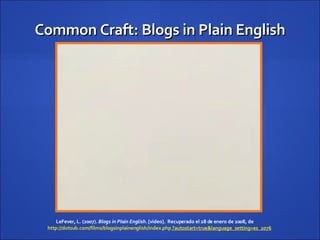 Common Craft: Blogs in Plain English LeFever, L. (2007).  Blogs in Plain English.  [video].  Recuperado el 28 de enero de 2008, de  http://dotsub.com/films/blogsinplainenglish/index.php  	 ?autostart=true&language_setting=es_2076   