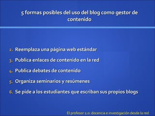 5 formas posibles del uso del blog como gestor de contenido Reemplaza una página web estándar Publica enlaces de contenido  en la red Publica debates de contenido Organiza seminarios y resúmenes Se pide a los estudiantes que escriban sus propios blogs El profesor 2.0: docencia e investigación desde la red 
