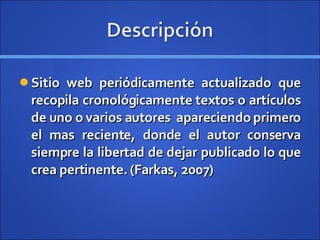 Sitio web periódicamente actualizado que recopila cronológicamente textos o artículos de uno o varios autores  apareciendo primero el mas reciente, donde el autor conserva siempre la libertad de dejar publicado lo que crea pertinente.  (Farkas, 2007) 