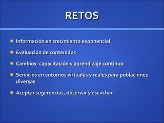 RETOS Información en crecimiento exponencial Evaluación de contenidos Cambios: capacitación y aprendizaje continuo Servicios en entornos virtuales y reales para poblaciones diversas Aceptar sugerencias, observar y escuchar 