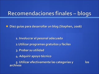 Diez guías para desarrollar un blog (Stephen, 2006) 1. Involucrar el pesonal adecuado 2.Utilizar programas gratuitos y fáciles 3. Probar su utilidad 4. Adquirir apoyo técnico 5. Utilizar efectivamente las categorías y  los archivos 