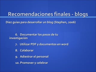 Diez guías para desarrollar un blog (Stephen, 2006) 6.  Documentar los pasos de tu    investigación 7.  Utilizar PDF y documentos en word 8.  Colaborar 9.  Adiestrar el personal 10. Promover y celebrar 