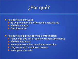 Perspectiva del usuario Es un proveedor de información actualizada Fácil de navegar Omnipresente Perspectiva del proveedor de la información Tener algo que decir regular y responsablemente Fácil de actualizar No requiere mucho conocimiento técnico Llega más fácil y rápido al usuario No implica un costo 