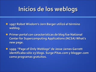 Inicios de los weblogs 1997 Robot Wisdom’s Jorn Barger utilizó el término weblog.  Primer portal con características de blog fue National Center for Supercomputing Applications (NCSA) What’s new page. 1999  "Page of Only Weblogs" de Jesse James Garrett identificaba sólo 23 blogs. Surge Pitas.com y blogger.com como programas gratuitos.  