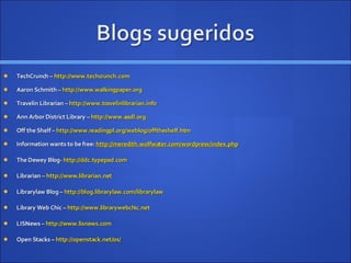 TechCrunch –  http://www.techcrunch.com Aaron Schmith –  http://www.walkingpaper.org Travelin Librarian –  http://www.travelinlibrarian.info Ann Arbor District Library –  http://www.aadl.org Off the Shelf –  http://www.readingpl.org/weblog/offtheshelf.htm Information wants to be free:  http://meredith.wolfwater.com/wordpress/index.php The Dewey Blog-  http://ddc.typepad.com Librarian –  http://www.librarian.net Librarylaw Blog –  http://blog.librarylaw.com/librarylaw Library Web Chic –  http://www.librarywebchic.net LISNews –  http://www.lisnews.com Open Stacks –  http://openstack.net/os/ 