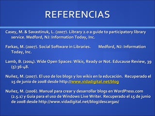 Casey, M. & Savastinuk, L. (2007). Library 2.0 a guide to participatory library service. Medford, NJ: Information Today, Inc. Farkas, M. (2007). Social Software in Libraries.  Medford, NJ: Information Today, Inc. Lamb, B. (2004). Wide Open Spaces: Wikis, Ready or Not. Educause Review, 39 (5):36-48. Nuñez, M. (2007). El uso de los blogs y los wikis en la educación.  Recuperado el 15 de junio de 2008 desde http:// www.vidadigital.net/blog Nuñez, M. (2006).  Manual para crear y desarrollar blogs en WordPress.com (2.5.1) y Guía para el uso de Windows Live Writer. Recuperado el 15 de junio de 2008 desde http://www.vidadigital.net/blog/descargas/ 