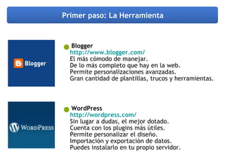 Primer paso: La Herramienta Blogger http://www.blogger.com/   El más cómodo de manejar.  De lo más completo que hay en la web. Permite personalizaciones avanzadas. Gran cantidad de plantillas, trucos y herramientas. WordPress http://wordpress.com/   Sin lugar a dudas, el mejor dotado. Cuenta con los plugins más útiles. Permite personalizar el diseño. Importación y exportación de datos. Puedes instalarlo en tu propio servidor. 