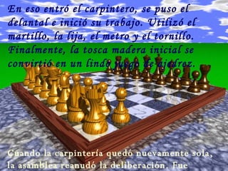 En eso entró el carpintero, se puso el delantal e inició su trabajo. Utilizó el martillo, la lija, el metro y el tornillo. Finalmente, la tosca madera inicial se convirtió en un lindo juego de ajedrez. Cuando la carpintería quedó nuevamente sola, la asamblea reanudó la deliberación. Fue entonces cuando tomó la palabra el serrucho, y dijo: 