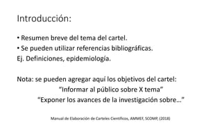 Introducción:
• Resumen breve del tema del cartel.
• Se pueden utilizar referencias bibliográficas.
Ej. Definiciones, epidemiología.
Nota: se pueden agregar aquí los objetivos del cartel:
“Informar al público sobre X tema”
“Exponer los avances de la investigación sobre…”
Manual de Elaboración de Carteles Científicos, AMMEF, SCOMP, (2018)
 