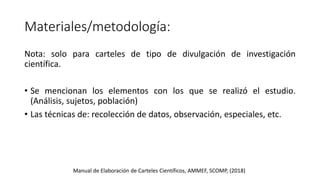 Materiales/metodología:
Nota: solo para carteles de tipo de divulgación de investigación
científica.
• Se mencionan los elementos con los que se realizó el estudio.
(Análisis, sujetos, población)
• Las técnicas de: recolección de datos, observación, especiales, etc.
Manual de Elaboración de Carteles Científicos, AMMEF, SCOMP, (2018)
 