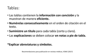 Tablas:
• Las tablas contienen la información con concisión y la
muestran de manera eficiente.
• Numérelas consecutivamente en el orden de citación en el
texto.
• Suministre un título para cada tabla (corto y claro).
• Las explicaciones se deben colocar en notas a pie de tabla.
*Explicar abreviaturas y símbolos.
Recomendaciones para publicación en revistas médicas, ICMJE (2017)
 