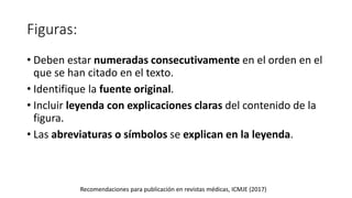 Figuras:
• Deben estar numeradas consecutivamente en el orden en el
que se han citado en el texto.
• Identifique la fuente original.
• Incluir leyenda con explicaciones claras del contenido de la
figura.
• Las abreviaturas o símbolos se explican en la leyenda.
Recomendaciones para publicación en revistas médicas, ICMJE (2017)
 