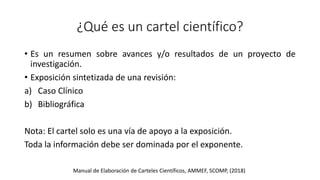 ¿Qué es un cartel científico?
• Es un resumen sobre avances y/o resultados de un proyecto de
investigación.
• Exposición sintetizada de una revisión:
a) Caso Clínico
b) Bibliográfica
Nota: El cartel solo es una vía de apoyo a la exposición.
Toda la información debe ser dominada por el exponente.
Manual de Elaboración de Carteles Científicos, AMMEF, SCOMP, (2018)
 