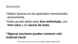 Secciones
•Deben basarse en los apartados mencionados
previamente.
•Cada sección debe estar bien delimitada, con
letra clara y sin exceso de texto.
*Algunas secciones pueden contener solo
material visual
Manual de Elaboración de Carteles Científicos, AMMEF, SCOMP, (2018)
 