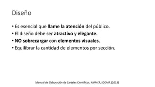 Diseño
• Es esencial que llame la atención del público.
• El diseño debe ser atractivo y elegante.
• NO sobrecargar con elementos visuales.
• Equilibrar la cantidad de elementos por sección.
Manual de Elaboración de Carteles Científicos, AMMEF, SCOMP, (2018)
 