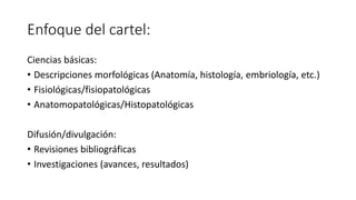 Enfoque del cartel:
Ciencias básicas:
• Descripciones morfológicas (Anatomía, histología, embriología, etc.)
• Fisiológicas/fisiopatológicas
• Anatomopatológicas/Histopatológicas
Difusión/divulgación:
• Revisiones bibliográficas
• Investigaciones (avances, resultados)
 