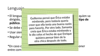 Lenguaje
• El lenguaje debe ser dirigido al tipo de población a quien va
dirigido, el tipo de evento, ocasión, propósito y el tipo de
público.
• Se debe emplear un lenguaje científico.
• Usar siempre la tercera persona.
• Regular el uso de tecnicismos al público.
*En caso clínico la terminología coloquial se puede poner
entre comillas “”
 
