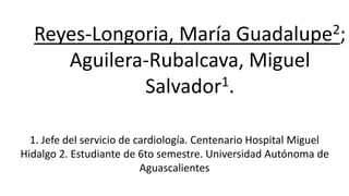 Reyes-Longoria, María Guadalupe2;
Aguilera-Rubalcava, Miguel
Salvador1.
1. Jefe del servicio de cardiología. Centenario Hospital Miguel
Hidalgo 2. Estudiante de 6to semestre. Universidad Autónoma de
Aguascalientes
 