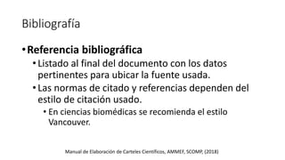 Bibliografía
•Referencia bibliográfica
•Listado al final del documento con los datos
pertinentes para ubicar la fuente usada.
•Las normas de citado y referencias dependen del
estilo de citación usado.
• En ciencias biomédicas se recomienda el estilo
Vancouver.
Manual de Elaboración de Carteles Científicos, AMMEF, SCOMP, (2018)
 